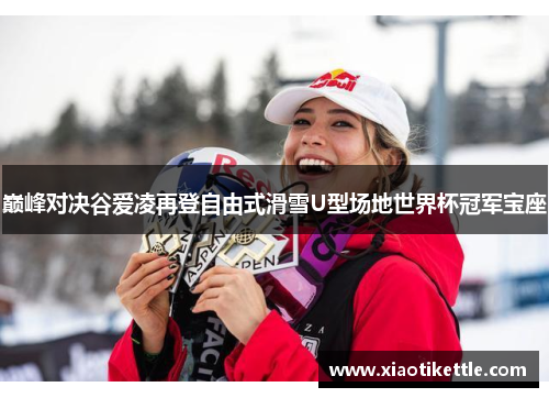 巅峰对决谷爱凌再登自由式滑雪U型场地世界杯冠军宝座