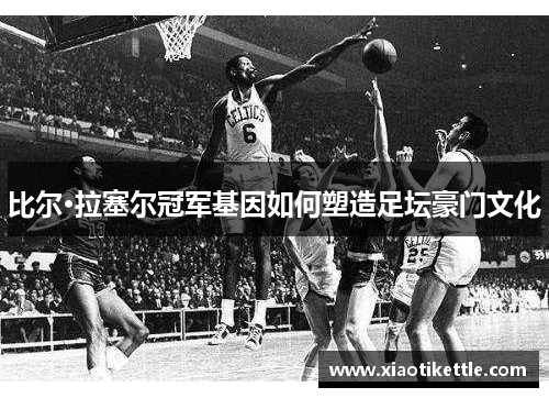 比尔·拉塞尔冠军基因如何塑造足坛豪门文化