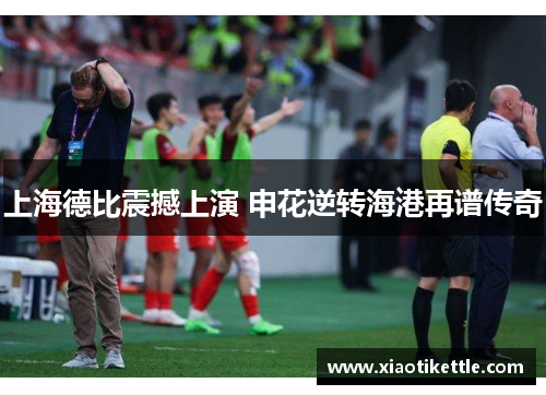 上海德比震撼上演 申花逆转海港再谱传奇