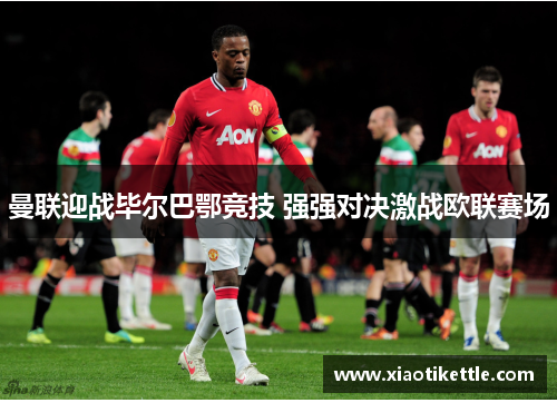 曼联迎战毕尔巴鄂竞技 强强对决激战欧联赛场